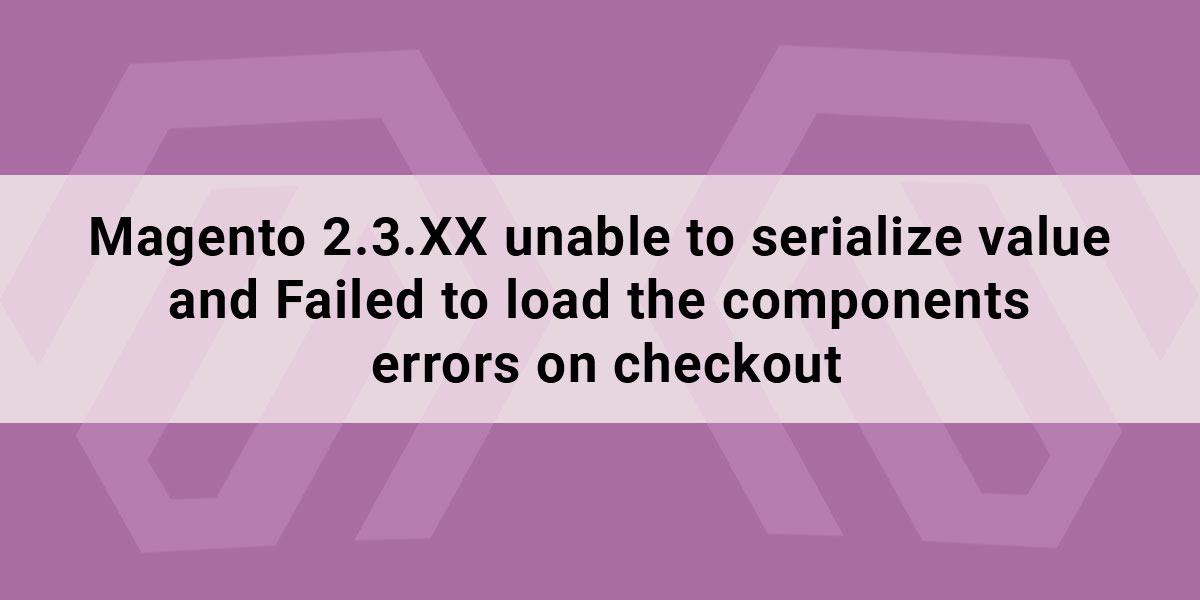Magento 2.3.XX unable to serialize value and Failed to load the components errors on checkout